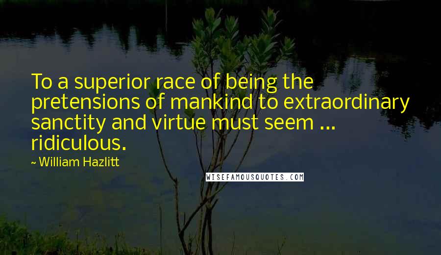 William Hazlitt Quotes: To a superior race of being the pretensions of mankind to extraordinary sanctity and virtue must seem ... ridiculous.