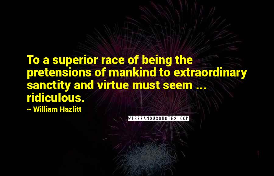 William Hazlitt Quotes: To a superior race of being the pretensions of mankind to extraordinary sanctity and virtue must seem ... ridiculous.