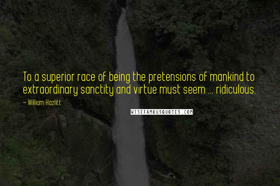 William Hazlitt Quotes: To a superior race of being the pretensions of mankind to extraordinary sanctity and virtue must seem ... ridiculous.