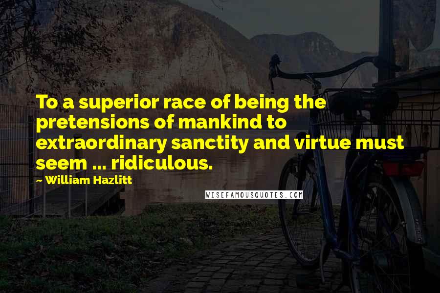 William Hazlitt Quotes: To a superior race of being the pretensions of mankind to extraordinary sanctity and virtue must seem ... ridiculous.