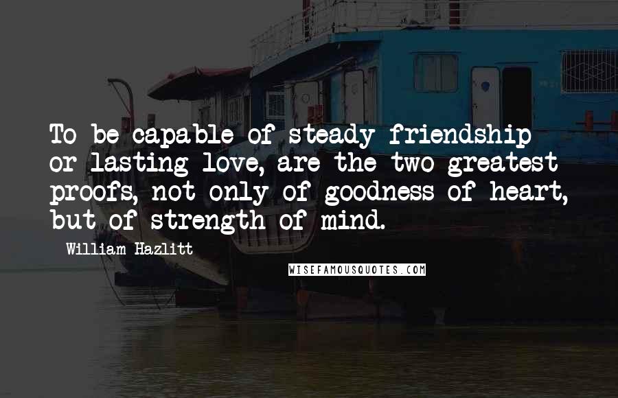 William Hazlitt Quotes: To be capable of steady friendship or lasting love, are the two greatest proofs, not only of goodness of heart, but of strength of mind.