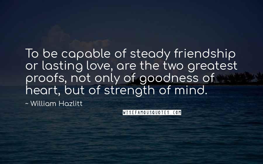 William Hazlitt Quotes: To be capable of steady friendship or lasting love, are the two greatest proofs, not only of goodness of heart, but of strength of mind.