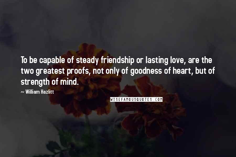 William Hazlitt Quotes: To be capable of steady friendship or lasting love, are the two greatest proofs, not only of goodness of heart, but of strength of mind.