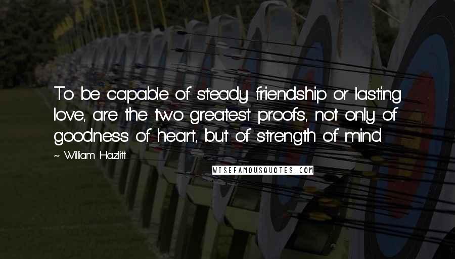 William Hazlitt Quotes: To be capable of steady friendship or lasting love, are the two greatest proofs, not only of goodness of heart, but of strength of mind.