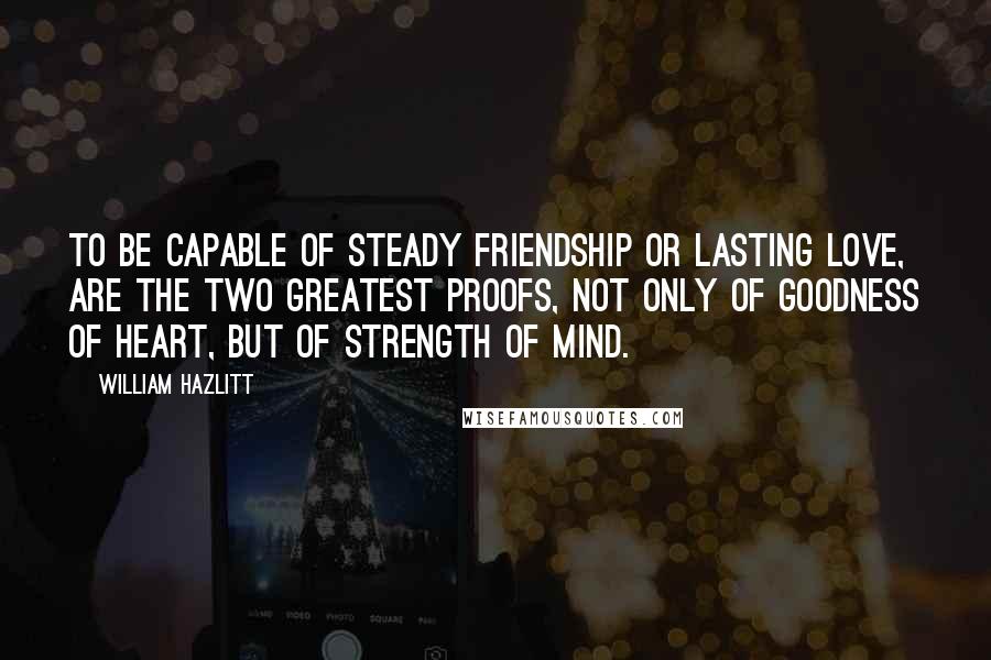 William Hazlitt Quotes: To be capable of steady friendship or lasting love, are the two greatest proofs, not only of goodness of heart, but of strength of mind.