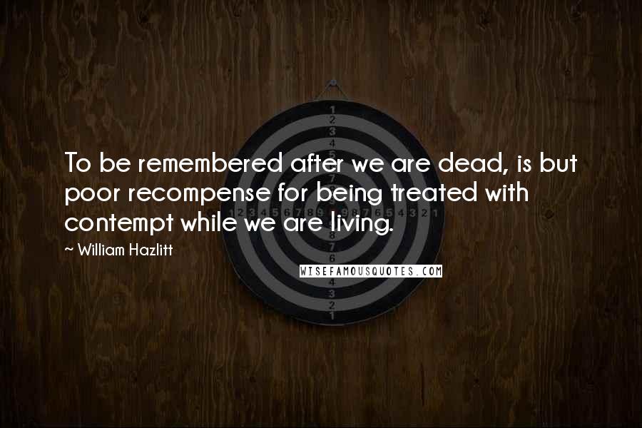 William Hazlitt Quotes: To be remembered after we are dead, is but poor recompense for being treated with contempt while we are living.