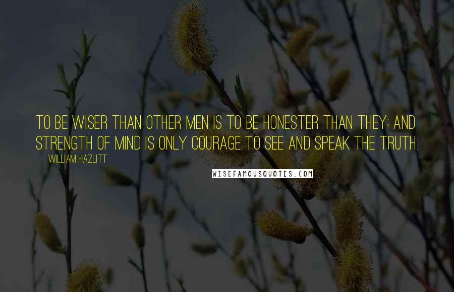 William Hazlitt Quotes: To be wiser than other men is to be honester than they; and strength of mind is only courage to see and speak the truth.