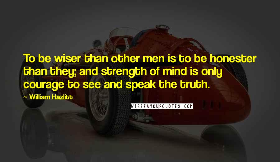 William Hazlitt Quotes: To be wiser than other men is to be honester than they; and strength of mind is only courage to see and speak the truth.