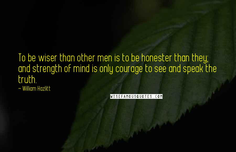 William Hazlitt Quotes: To be wiser than other men is to be honester than they; and strength of mind is only courage to see and speak the truth.