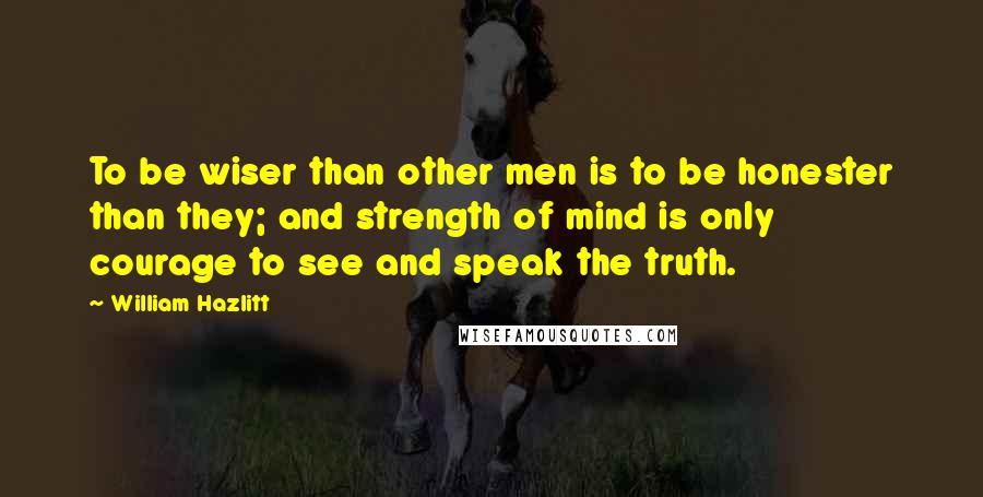 William Hazlitt Quotes: To be wiser than other men is to be honester than they; and strength of mind is only courage to see and speak the truth.