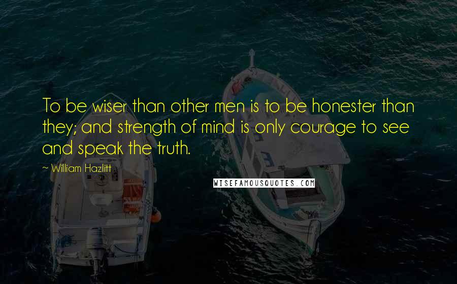 William Hazlitt Quotes: To be wiser than other men is to be honester than they; and strength of mind is only courage to see and speak the truth.