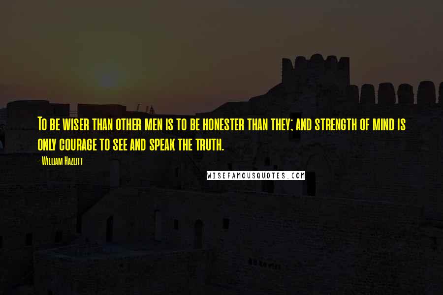 William Hazlitt Quotes: To be wiser than other men is to be honester than they; and strength of mind is only courage to see and speak the truth.