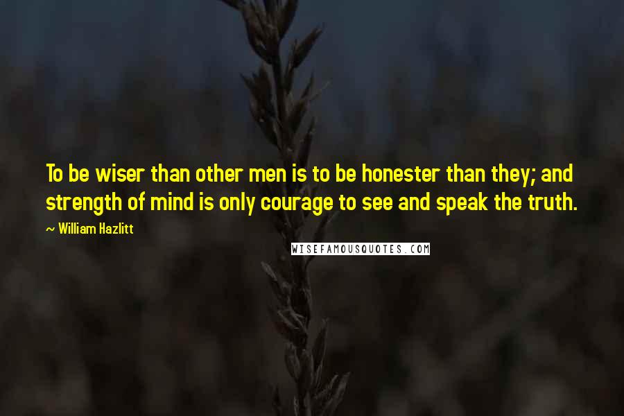 William Hazlitt Quotes: To be wiser than other men is to be honester than they; and strength of mind is only courage to see and speak the truth.