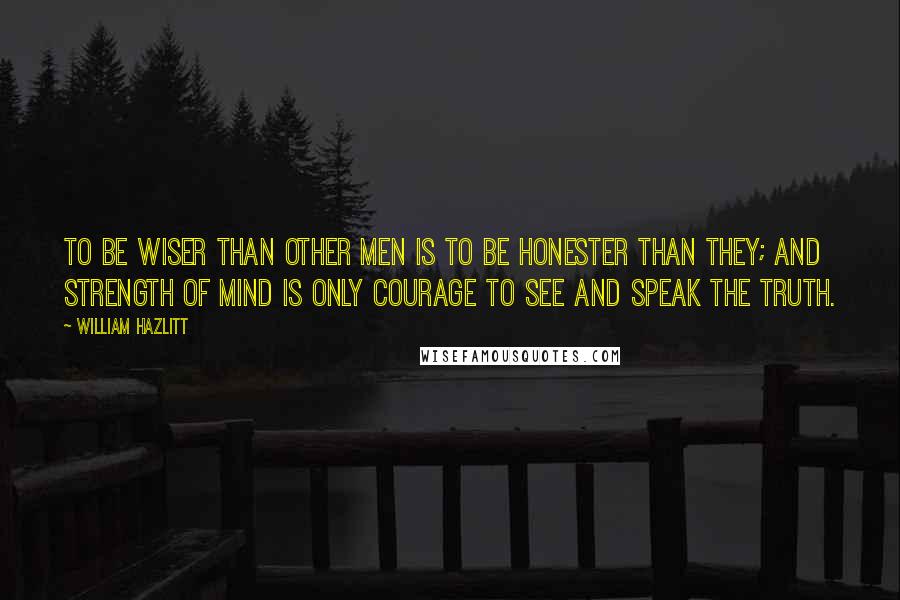 William Hazlitt Quotes: To be wiser than other men is to be honester than they; and strength of mind is only courage to see and speak the truth.