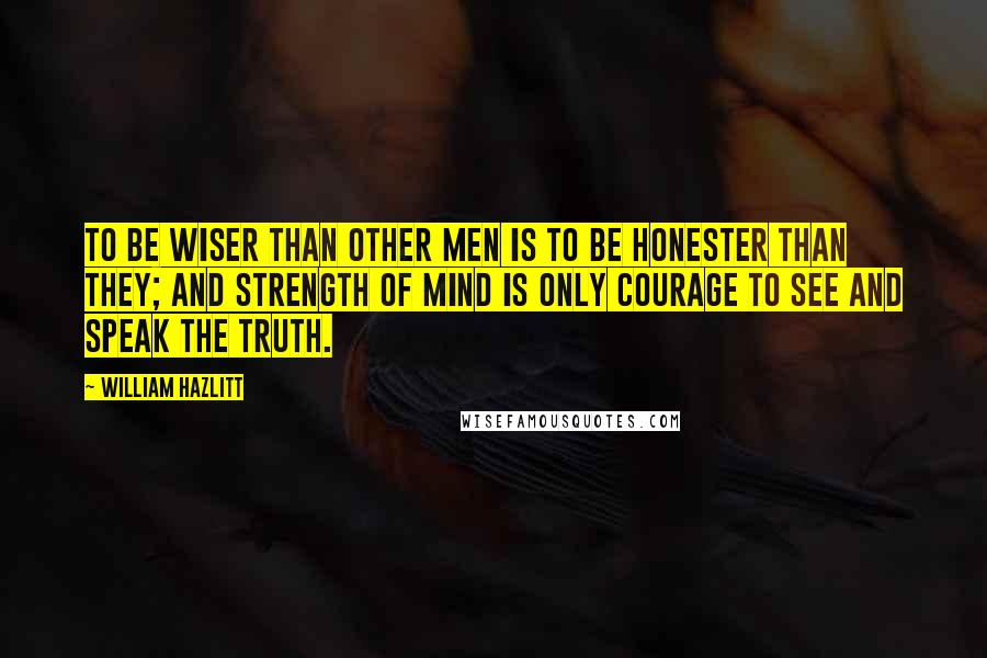 William Hazlitt Quotes: To be wiser than other men is to be honester than they; and strength of mind is only courage to see and speak the truth.