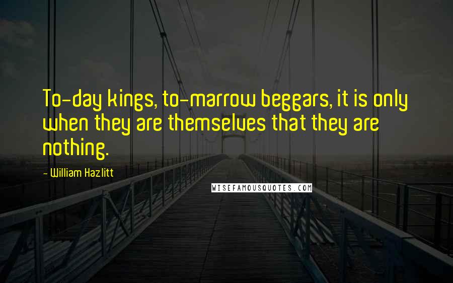 William Hazlitt Quotes: To-day kings, to-marrow beggars, it is only when they are themselves that they are nothing.