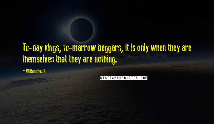 William Hazlitt Quotes: To-day kings, to-marrow beggars, it is only when they are themselves that they are nothing.