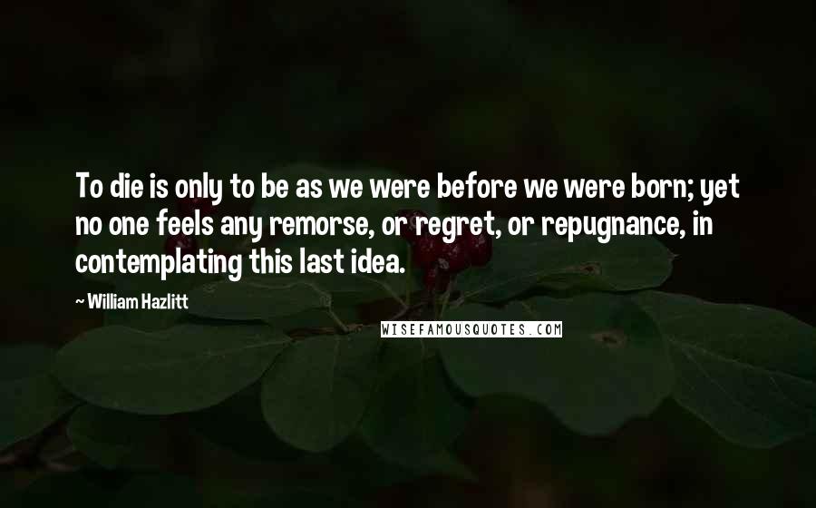 William Hazlitt Quotes: To die is only to be as we were before we were born; yet no one feels any remorse, or regret, or repugnance, in contemplating this last idea.