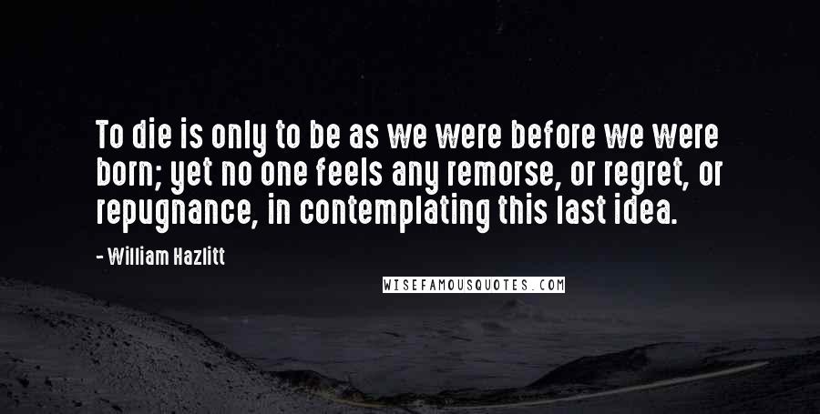 William Hazlitt Quotes: To die is only to be as we were before we were born; yet no one feels any remorse, or regret, or repugnance, in contemplating this last idea.