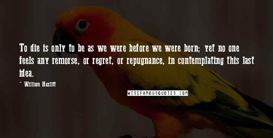 William Hazlitt Quotes: To die is only to be as we were before we were born; yet no one feels any remorse, or regret, or repugnance, in contemplating this last idea.