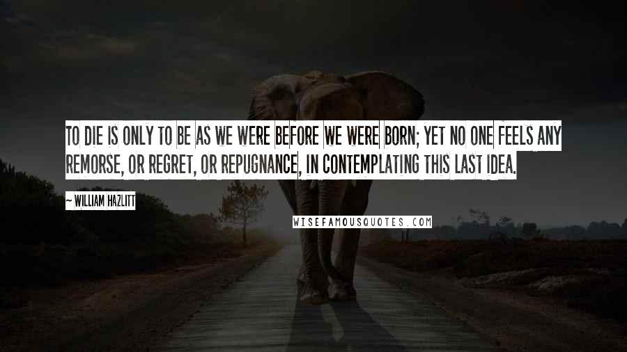 William Hazlitt Quotes: To die is only to be as we were before we were born; yet no one feels any remorse, or regret, or repugnance, in contemplating this last idea.