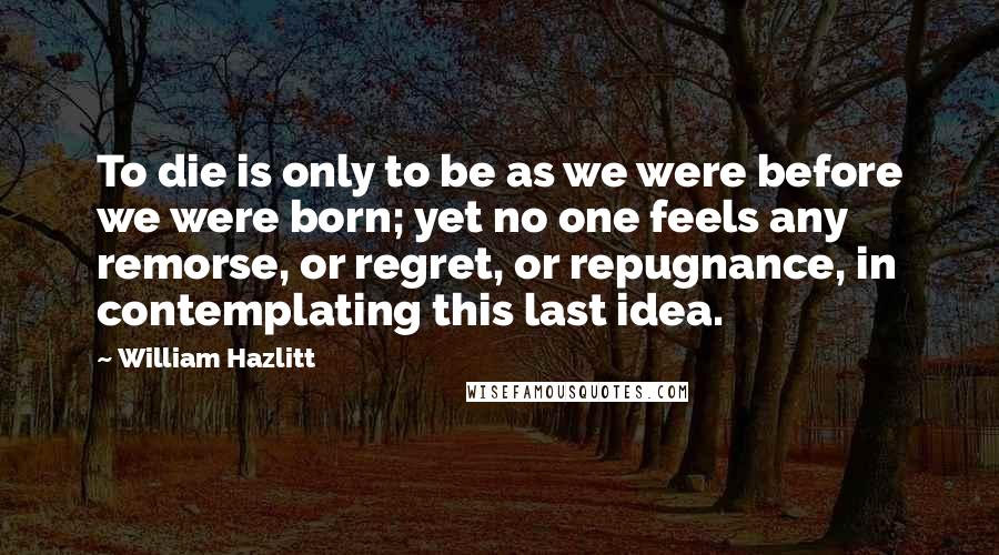 William Hazlitt Quotes: To die is only to be as we were before we were born; yet no one feels any remorse, or regret, or repugnance, in contemplating this last idea.