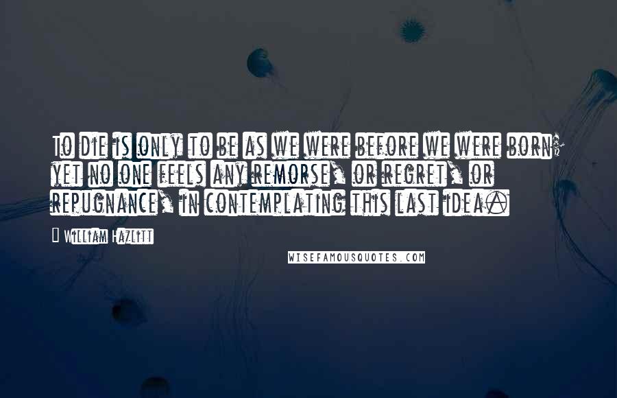 William Hazlitt Quotes: To die is only to be as we were before we were born; yet no one feels any remorse, or regret, or repugnance, in contemplating this last idea.