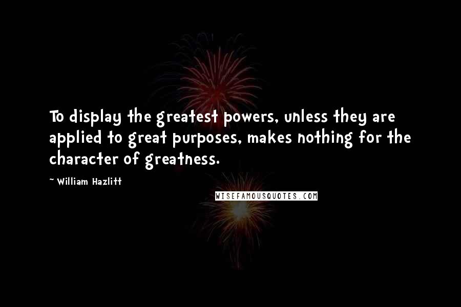 William Hazlitt Quotes: To display the greatest powers, unless they are applied to great purposes, makes nothing for the character of greatness.