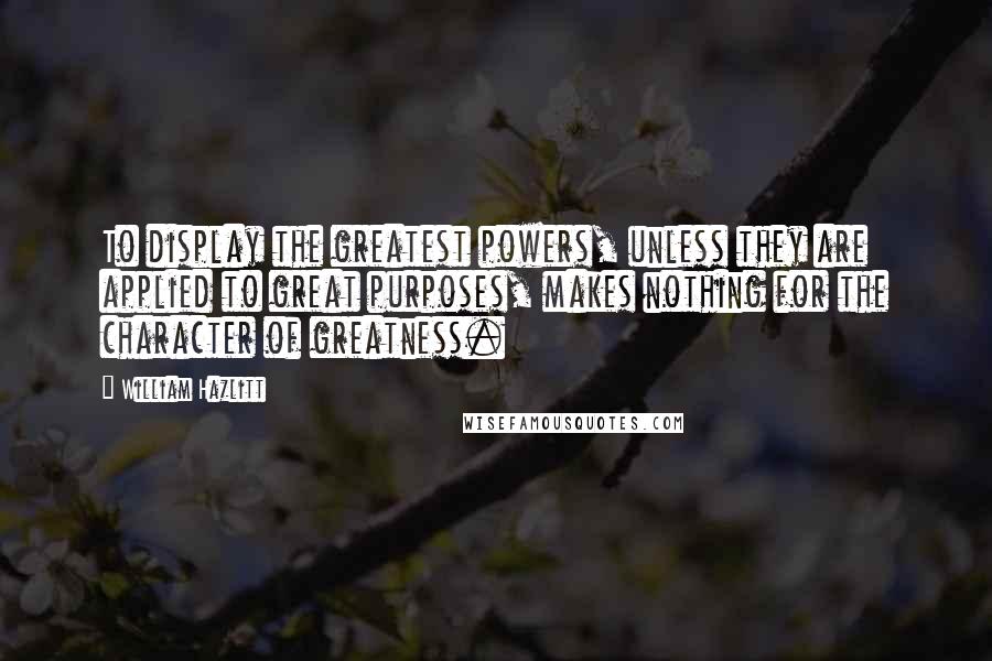 William Hazlitt Quotes: To display the greatest powers, unless they are applied to great purposes, makes nothing for the character of greatness.