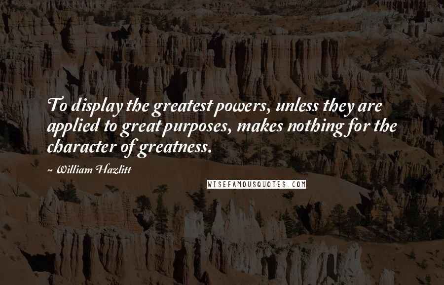 William Hazlitt Quotes: To display the greatest powers, unless they are applied to great purposes, makes nothing for the character of greatness.