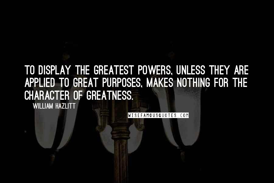 William Hazlitt Quotes: To display the greatest powers, unless they are applied to great purposes, makes nothing for the character of greatness.