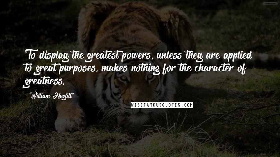 William Hazlitt Quotes: To display the greatest powers, unless they are applied to great purposes, makes nothing for the character of greatness.