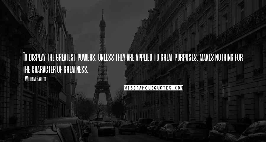 William Hazlitt Quotes: To display the greatest powers, unless they are applied to great purposes, makes nothing for the character of greatness.