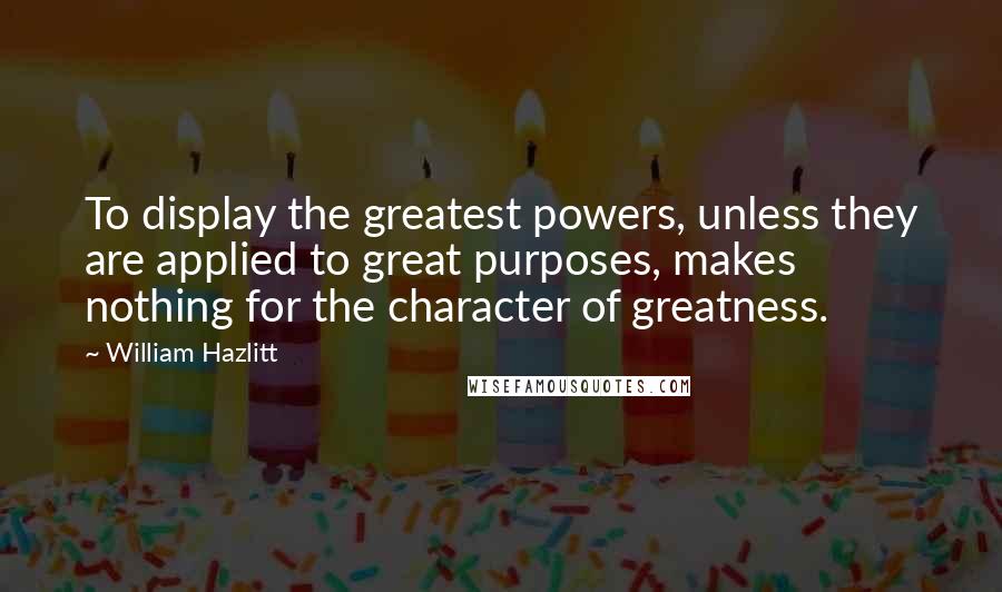 William Hazlitt Quotes: To display the greatest powers, unless they are applied to great purposes, makes nothing for the character of greatness.