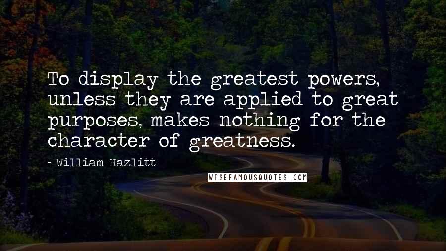 William Hazlitt Quotes: To display the greatest powers, unless they are applied to great purposes, makes nothing for the character of greatness.