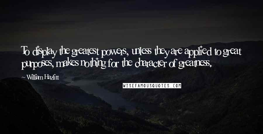 William Hazlitt Quotes: To display the greatest powers, unless they are applied to great purposes, makes nothing for the character of greatness.