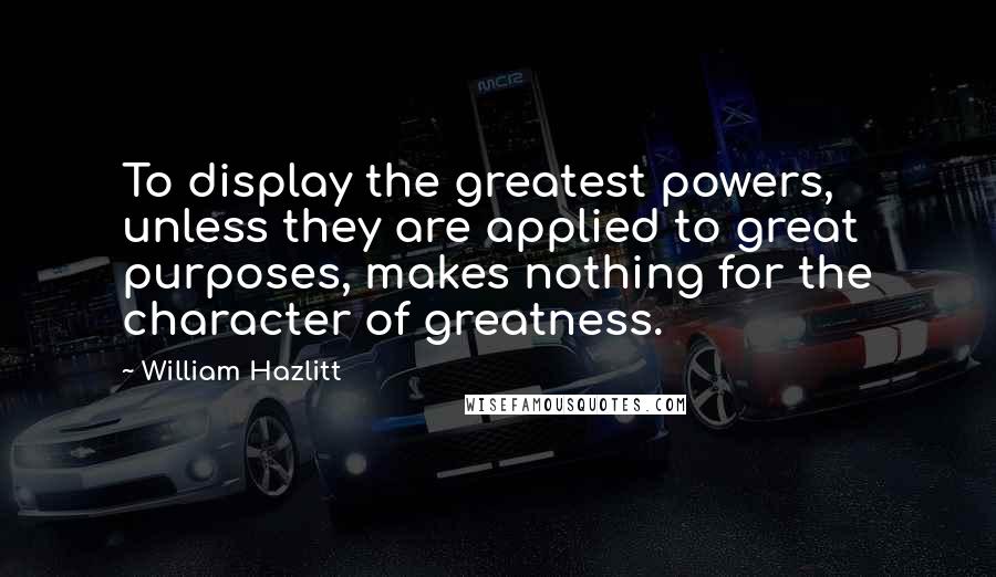 William Hazlitt Quotes: To display the greatest powers, unless they are applied to great purposes, makes nothing for the character of greatness.