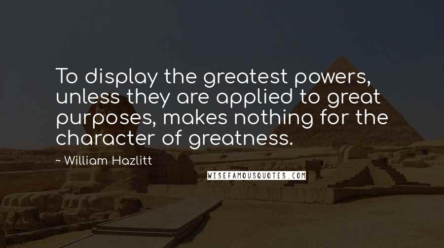 William Hazlitt Quotes: To display the greatest powers, unless they are applied to great purposes, makes nothing for the character of greatness.