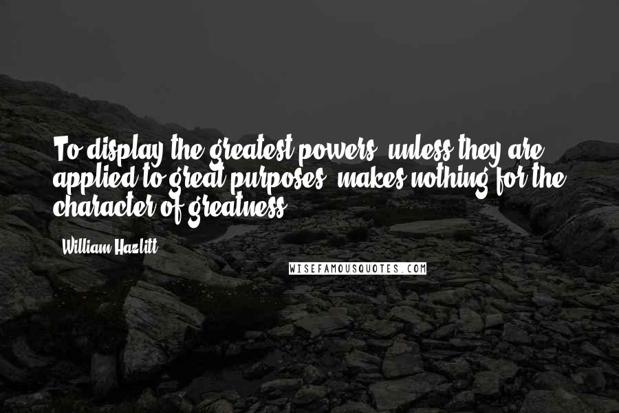 William Hazlitt Quotes: To display the greatest powers, unless they are applied to great purposes, makes nothing for the character of greatness.