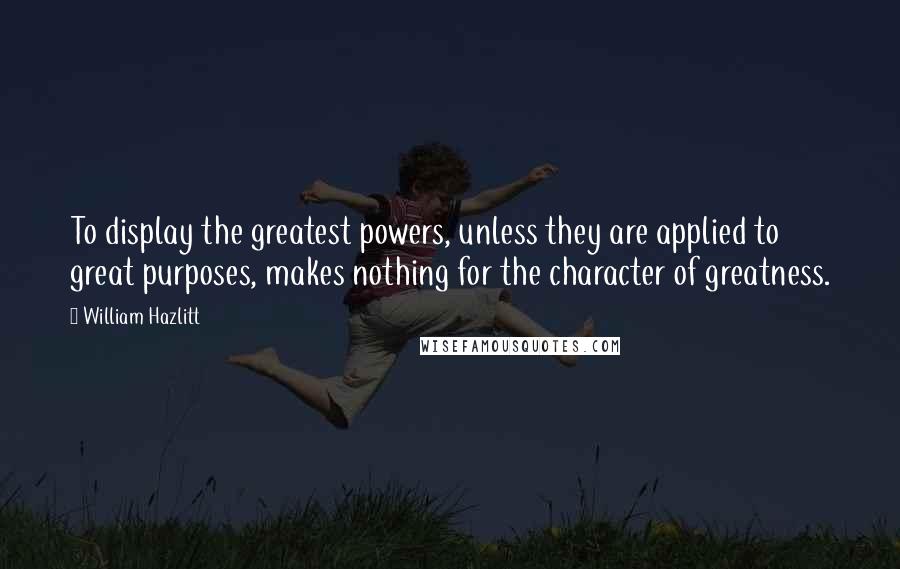 William Hazlitt Quotes: To display the greatest powers, unless they are applied to great purposes, makes nothing for the character of greatness.