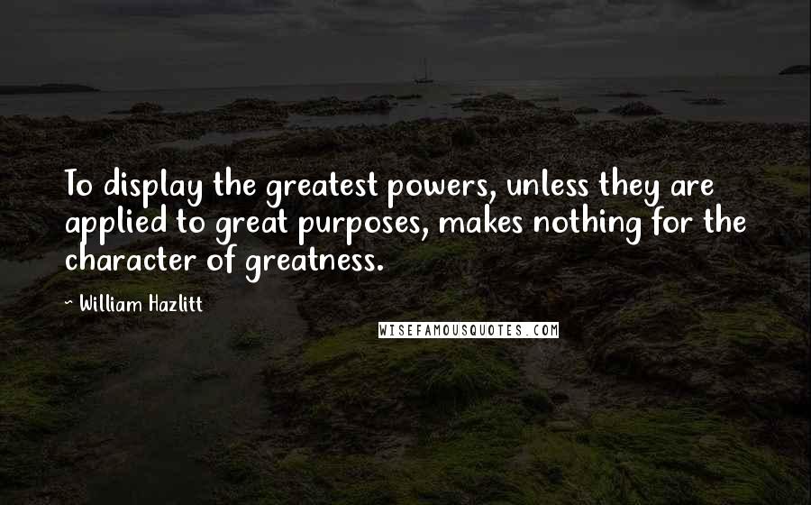 William Hazlitt Quotes: To display the greatest powers, unless they are applied to great purposes, makes nothing for the character of greatness.