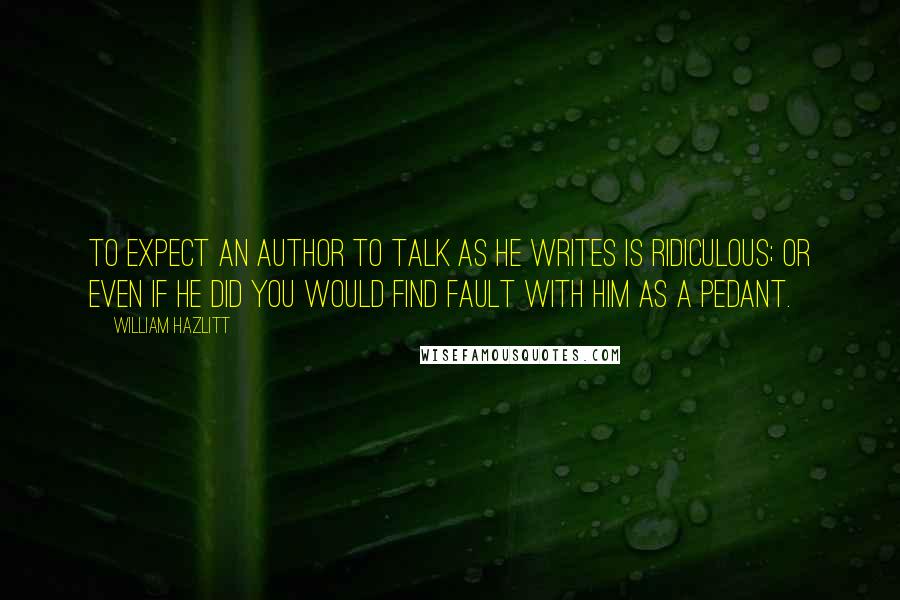 William Hazlitt Quotes: To expect an author to talk as he writes is ridiculous; or even if he did you would find fault with him as a pedant.