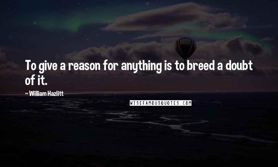 William Hazlitt Quotes: To give a reason for anything is to breed a doubt of it.