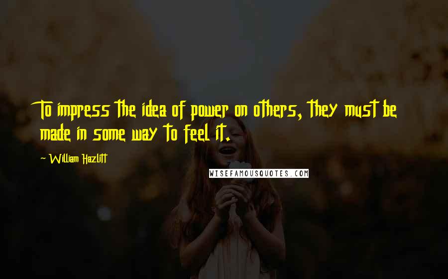 William Hazlitt Quotes: To impress the idea of power on others, they must be made in some way to feel it.