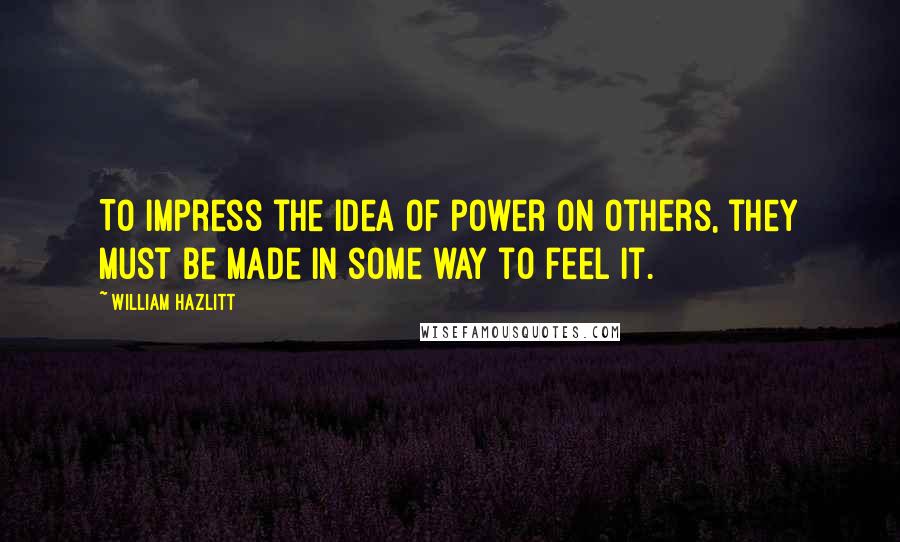 William Hazlitt Quotes: To impress the idea of power on others, they must be made in some way to feel it.