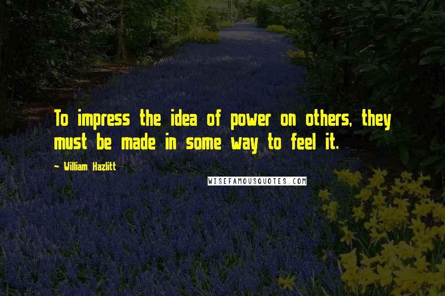 William Hazlitt Quotes: To impress the idea of power on others, they must be made in some way to feel it.