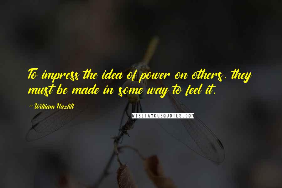 William Hazlitt Quotes: To impress the idea of power on others, they must be made in some way to feel it.