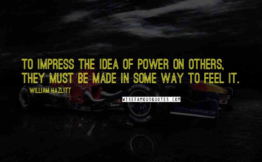 William Hazlitt Quotes: To impress the idea of power on others, they must be made in some way to feel it.