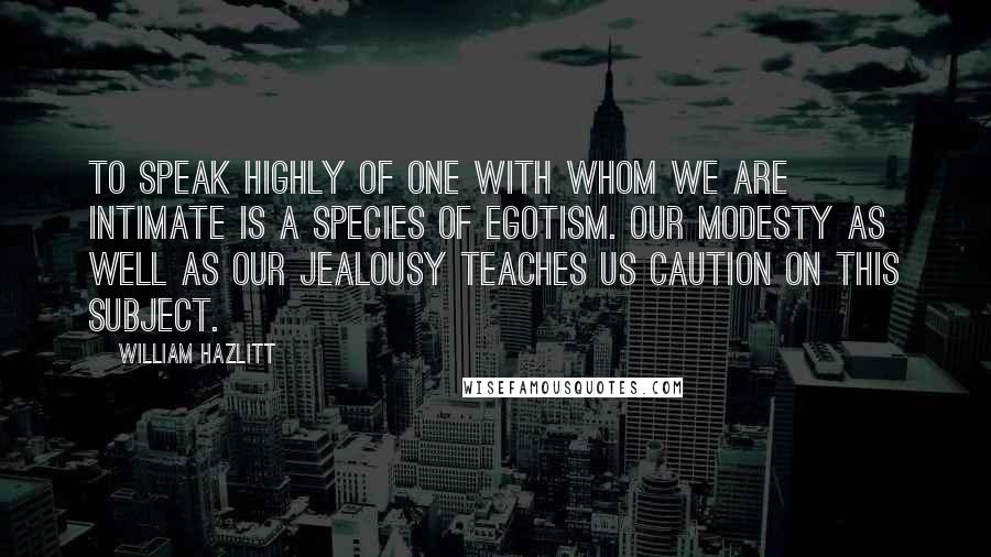 William Hazlitt Quotes: To speak highly of one with whom we are intimate is a species of egotism. Our modesty as well as our jealousy teaches us caution on this subject.