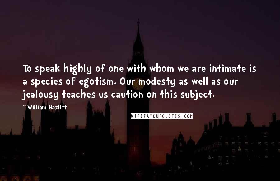 William Hazlitt Quotes: To speak highly of one with whom we are intimate is a species of egotism. Our modesty as well as our jealousy teaches us caution on this subject.